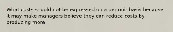 What costs should not be expressed on a per-unit basis because it may make managers believe they can reduce costs by producing more
