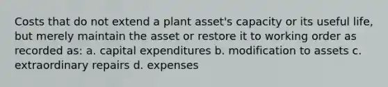 Costs that do not extend a plant asset's capacity or its useful life, but merely maintain the asset or restore it to working order as recorded as: a. capital expenditures b. modification to assets c. extraordinary repairs d. expenses