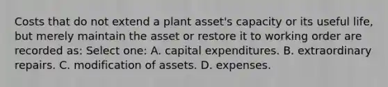 Costs that do not extend a plant asset's capacity or its useful life, but merely maintain the asset or restore it to working order are recorded as: Select one: A. capital expenditures. B. extraordinary repairs. C. modification of assets. D. expenses.