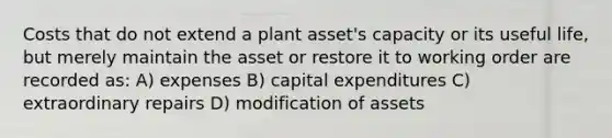 Costs that do not extend a plant asset's capacity or its useful life, but merely maintain the asset or restore it to working order are recorded as: A) expenses B) capital expenditures C) extraordinary repairs D) modification of assets