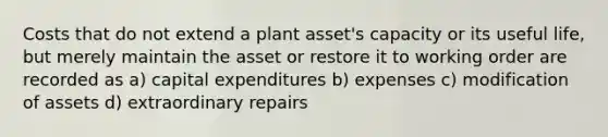 Costs that do not extend a plant asset's capacity or its useful life, but merely maintain the asset or restore it to working order are recorded as a) capital expenditures b) expenses c) modification of assets d) extraordinary repairs