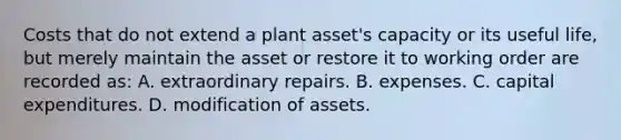 Costs that do not extend a plant​ asset's capacity or its useful​ life, but merely maintain the asset or restore it to working order are recorded​ as: A. extraordinary repairs. B. expenses. C. capital expenditures. D. modification of assets.