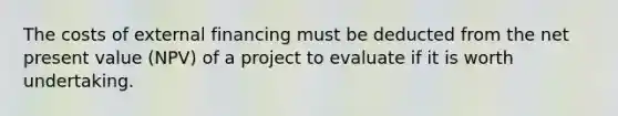 The costs of external financing must be deducted from the net present value (NPV) of a project to evaluate if it is worth undertaking.