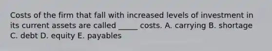 Costs of the firm that fall with increased levels of investment in its current assets are called _____ costs. A. carrying B. shortage C. debt D. equity E. payables