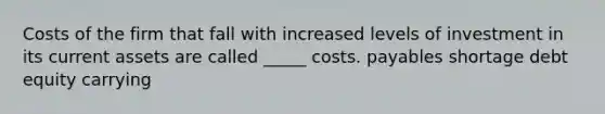 Costs of the firm that fall with increased levels of investment in its current assets are called _____ costs. payables shortage debt equity carrying