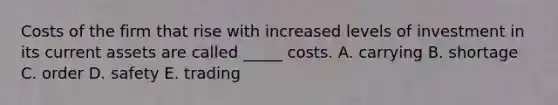 Costs of the firm that rise with increased levels of investment in its current assets are called _____ costs. A. carrying B. shortage C. order D. safety E. trading