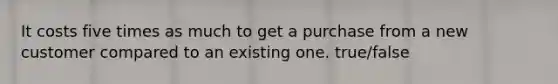 It costs five times as much to get a purchase from a new customer compared to an existing one. true/false