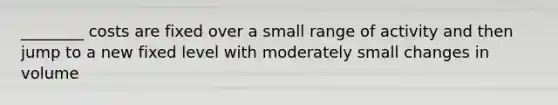 ________ costs are fixed over a small range of activity and then jump to a new fixed level with moderately small changes in volume