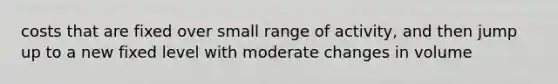 costs that are fixed over small range of activity, and then jump up to a new fixed level with moderate changes in volume