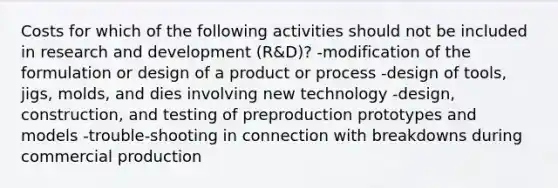 Costs for which of the following activities should not be included in research and development (R&D)? -modification of the formulation or design of a product or process -design of tools, jigs, molds, and dies involving new technology -design, construction, and testing of preproduction prototypes and models -trouble-shooting in connection with breakdowns during commercial production