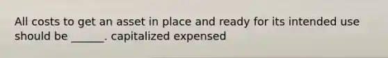 All costs to get an asset in place and ready for its intended use should be ______. capitalized expensed