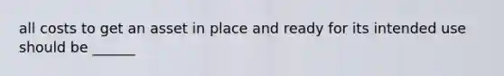 all costs to get an asset in place and ready for its intended use should be ______