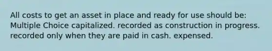 All costs to get an asset in place and ready for use should be: Multiple Choice capitalized. recorded as construction in progress. recorded only when they are paid in cash. expensed.