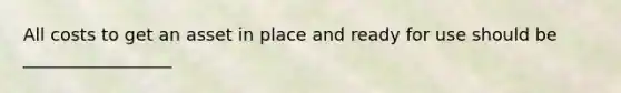 All costs to get an asset in place and ready for use should be _________________