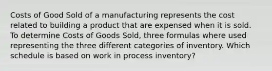 Costs of Good Sold of a manufacturing represents the cost related to building a product that are expensed when it is sold. To determine Costs of Goods Sold, three formulas where used representing the three different categories of inventory. Which schedule is based on work in process inventory?