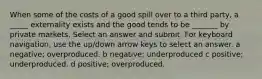 When some of the costs of a good spill over to a third party, a _____ externality exists and the good tends to be _______ by private markets. Select an answer and submit. For keyboard navigation, use the up/down arrow keys to select an answer. a negative; overproduced. b negative; underproduced c positive; underproduced. d positive; overproduced.