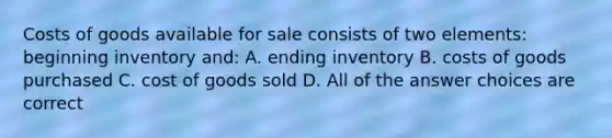 Costs of goods available for sale consists of two elements: beginning inventory and: A. ending inventory B. costs of goods purchased C. cost of goods sold D. All of the answer choices are correct