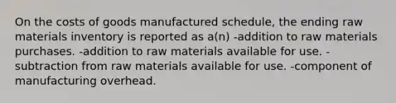 On the costs of goods manufactured schedule, the ending raw materials inventory is reported as a(n) -addition to raw materials purchases. -addition to raw materials available for use. -subtraction from raw materials available for use. -component of manufacturing overhead.