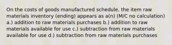 On the costs of goods manufactured schedule, the item raw materials inventory (ending) appears as a(n) (M/C no calculation) a.) addition to raw materials purchases b.) addition to raw materials available for use c.) subtraction from raw materials available for use d.) subtraction from raw materials purchases