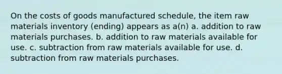 On the costs of goods manufactured schedule, the item raw materials inventory (ending) appears as a(n) a. addition to raw materials purchases. b. addition to raw materials available for use. c. subtraction from raw materials available for use. d. subtraction from raw materials purchases.