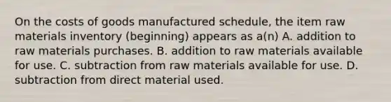 On the costs of goods manufactured schedule, the item raw materials inventory (beginning) appears as a(n) A. addition to raw materials purchases. B. addition to raw materials available for use. C. subtraction from raw materials available for use. D. subtraction from direct material used.