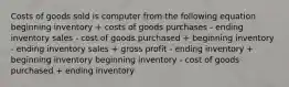 Costs of goods sold is computer from the following equation beginning inventory + costs of goods purchases - ending inventory sales - cost of goods purchased + beginning inventory - ending inventory sales + gross profit - ending inventory + beginning inventory beginning inventory - cost of goods purchased + ending inventory