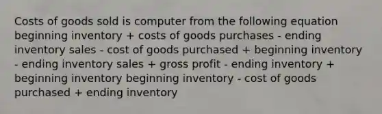 Costs of goods sold is computer from the following equation beginning inventory + costs of goods purchases - ending inventory sales - cost of goods purchased + beginning inventory - ending inventory sales + gross profit - ending inventory + beginning inventory beginning inventory - cost of goods purchased + ending inventory