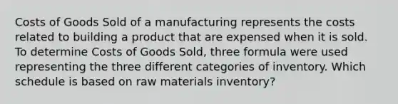 Costs of Goods Sold of a manufacturing represents the costs related to building a product that are expensed when it is sold. To determine Costs of Goods Sold, three formula were used representing the three different categories of inventory. Which schedule is based on raw materials inventory?