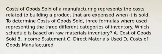 Costs of Goods Sold of a manufacturing represents the costs related to building a product that are expensed when it is sold. To determine Costs of Goods​ Sold, three formulas where used representing the three different categories of inventory. Which schedule is based on raw materials​ inventory? A. Cost of Goods Sold B. Income Statement C. Direct Materials Used D. Costs of Goods Manufactured