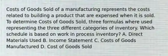 Costs of Goods Sold of a manufacturing represents the costs related to building a product that are expensed when it is sold. To determine Costs of Goods​ Sold, three formulas where used representing the three different categories of inventory. Which schedule is based on work in process​ inventory? A. Direct Materials Used B. Income Statement C. Costs of Goods Manufactured D. Cost of Goods Sold