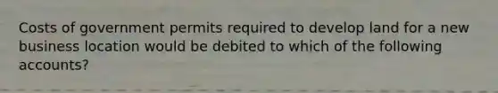 Costs of government permits required to develop land for a new business location would be debited to which of the following accounts?