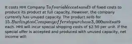 It costs HHI Company 7 of variable costs and3 of fixed costs to produce its product at full capacity. However, the company currently has unused capacity. The product sells for 15. Burlington Company offers to purchase 3,000 units at9 each. HHI will incur special shipping costs of 2.50 per unit. If the special offer is accepted and produced with unused capacity, net income will: