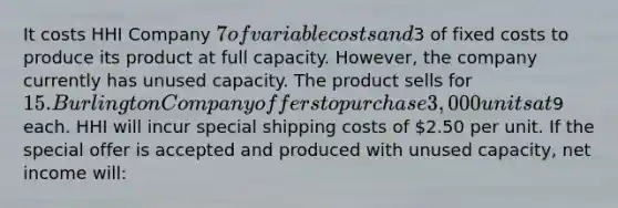 It costs HHI Company 7 of variable costs and3 of fixed costs to produce its product at full capacity. However, the company currently has unused capacity. The product sells for 15. Burlington Company offers to purchase 3,000 units at9 each. HHI will incur special shipping costs of 2.50 per unit. If the special offer is accepted and produced with unused capacity, net income will: