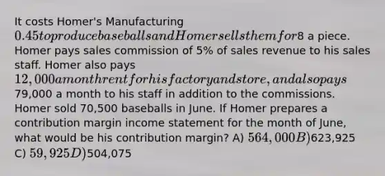 It costs​ Homer's Manufacturing 0.45 to produce baseballs and Homer sells them for8 a piece. Homer pays sales commission of 5% of sales revenue to his sales staff. Homer also pays 12,000 a month rent for his factory and store, and also pays79,000 a month to his staff in addition to the commissions. Homer sold 70,500 baseballs in June. If Homer prepares a contribution margin income statement for the month of June, what would be his contribution margin? A) 564,000 B)623,925 C) 59,925 D)504,075