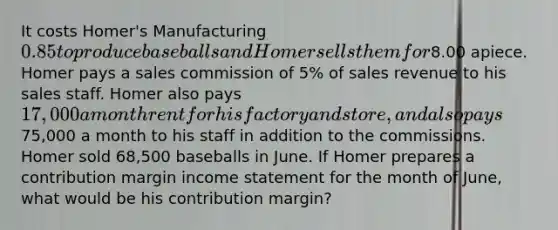 It costs Homer's Manufacturing 0.85 to produce baseballs and Homer sells them for8.00 apiece. Homer pays a sales commission of 5% of sales revenue to his sales staff. Homer also pays 17,000 a month rent for his factory and store, and also pays75,000 a month to his staff in addition to the commissions. Homer sold 68,500 baseballs in June. If Homer prepares a contribution margin income statement for the month of June, what would be his contribution margin?