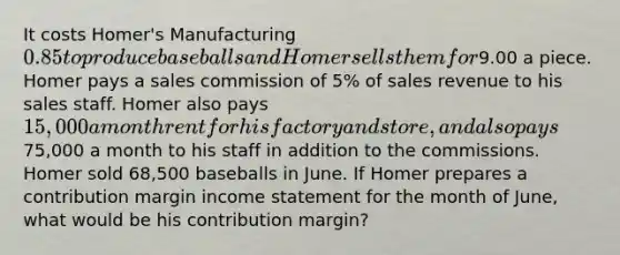 It costs Homer's Manufacturing 0.85 to produce baseballs and Homer sells them for9.00 a piece. Homer pays a sales commission of 5% of sales revenue to his sales staff. Homer also pays 15,000 a month rent for his factory and store, and also pays75,000 a month to his staff in addition to the commissions. Homer sold 68,500 baseballs in June. If Homer prepares a contribution margin <a href='https://www.questionai.com/knowledge/kCPMsnOwdm-income-statement' class='anchor-knowledge'>income statement</a> for the month of June, what would be his contribution margin?