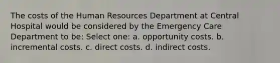 The costs of the Human Resources Department at Central Hospital would be considered by the Emergency Care Department to be: Select one: a. opportunity costs. b. incremental costs. c. direct costs. d. indirect costs.