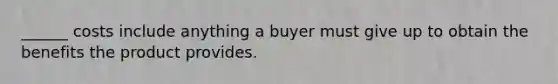 ______ costs include anything a buyer must give up to obtain the benefits the product provides.