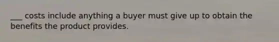 ___ costs include anything a buyer must give up to obtain the benefits the product provides.