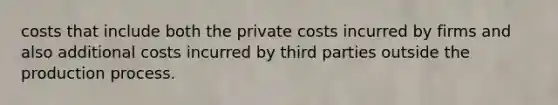 costs that include both the private costs incurred by firms and also additional costs incurred by third parties outside the production process.