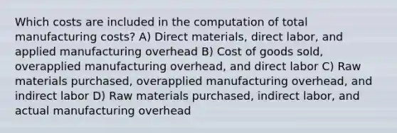 Which costs are included in the computation of total manufacturing costs? A) Direct materials, direct labor, and applied manufacturing overhead B) Cost of goods sold, overapplied manufacturing overhead, and direct labor C) Raw materials purchased, overapplied manufacturing overhead, and indirect labor D) Raw materials purchased, indirect labor, and actual manufacturing overhead