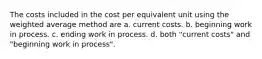 The costs included in the cost per equivalent unit using the weighted average method are a. current costs. b. beginning work in process. c. ending work in process. d. both "current costs" and "beginning work in process".