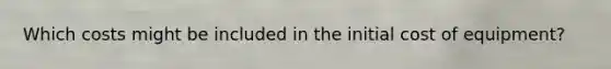 Which costs might be included in the initial cost of equipment?