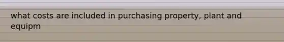what costs are included in purchasing property, plant and equipm