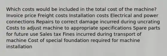 Which costs would be included in the total cost of the machine? Invoice price Freight costs Installation costs Electrical and power connections Repairs to correct damage incurred during uncrating Costs to adjust machine to appropriate specifications Spare parts for future use Sales tax Fines incurred during transport of machine Cost of special foundation required for machine installation