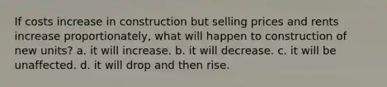 If costs increase in construction but selling prices and rents increase proportionately, what will happen to construction of new units? a. it will increase. b. it will decrease. c. it will be unaffected. d. it will drop and then rise.