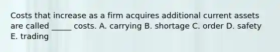 Costs that increase as a firm acquires additional current assets are called _____ costs. A. carrying B. shortage C. order D. safety E. trading