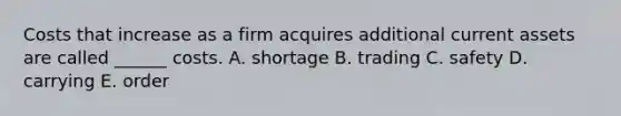 Costs that increase as a firm acquires additional current assets are called ______ costs. A. shortage B. trading C. safety D. carrying E. order