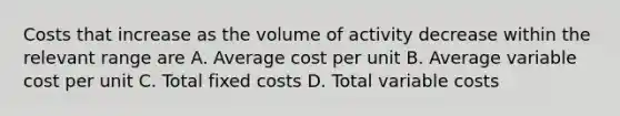 Costs that increase as the volume of activity decrease within the relevant range are A. Average cost per unit B. Average variable cost per unit C. Total fixed costs D. Total variable costs