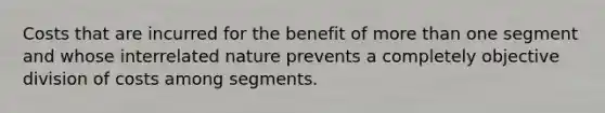 Costs that are incurred for the benefit of more than one segment and whose interrelated nature prevents a completely objective division of costs among segments.